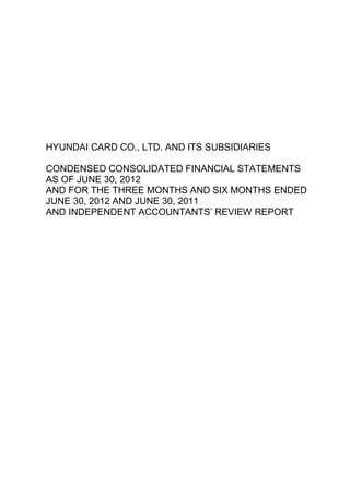 HYUNDAI CARD CO., LTD. AND ITS SUBSIDIARIES

CONDENSED CONSOLIDATED FINANCIAL STATEMENTS
AS OF JUNE 30, 2012
AND FOR THE THREE MONTHS AND SIX MONTHS ENDED
JUNE 30, 2012 AND JUNE 30, 2011
AND INDEPENDENT ACCOUNTANTS’ REVIEW REPORT
 