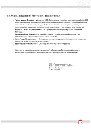 3. Команда внедрения «Региональные проекты»
    1. Чулков Михаил Сергеевич – учредитель ООО «Региональные проекты», опыт реализации более 100
       проектов, внедрение методик управления проектами в компаниях Оренбурга, обучение министров
       правительственной комиссии методам УП. Постоянный участник и эксперт международных
       конференций по управлению проектами на протяжении 5 лет. (PMI, Богданов и партнеры и т.д.)
    2. Корецкая Татьяна Владимировна – к.э.н., сертифицированный практик работы с системами
       MSProject.
    3. Парамонов Борис Юрьевич – системный архитектор, сертифицированный специалист по
       проектированию и администрированию систем Microsoft.
    4. Лапин Андрей Владимирович – бизнес аналитик, сертифицированный специалист по описанию и
       разработке бизнес-процессов (Бизнес-студио).
    5. Брежнев Евгений Викторович – администратор проекта, участник проектов.


       Надеемся на взаимовыгодное сотрудничество. Чтобы начать работы, просим рассмотреть
       возможность сотрудничества и подтвердить Вашу заинтересованность предложением.




                                                 ООО «Региональные проекты»
                                                 ИНН 5610130137 КПП 561001001
                                                 Россия, Оренбург,
                                                 (3532) 59-08-80




                                                                                            6
 