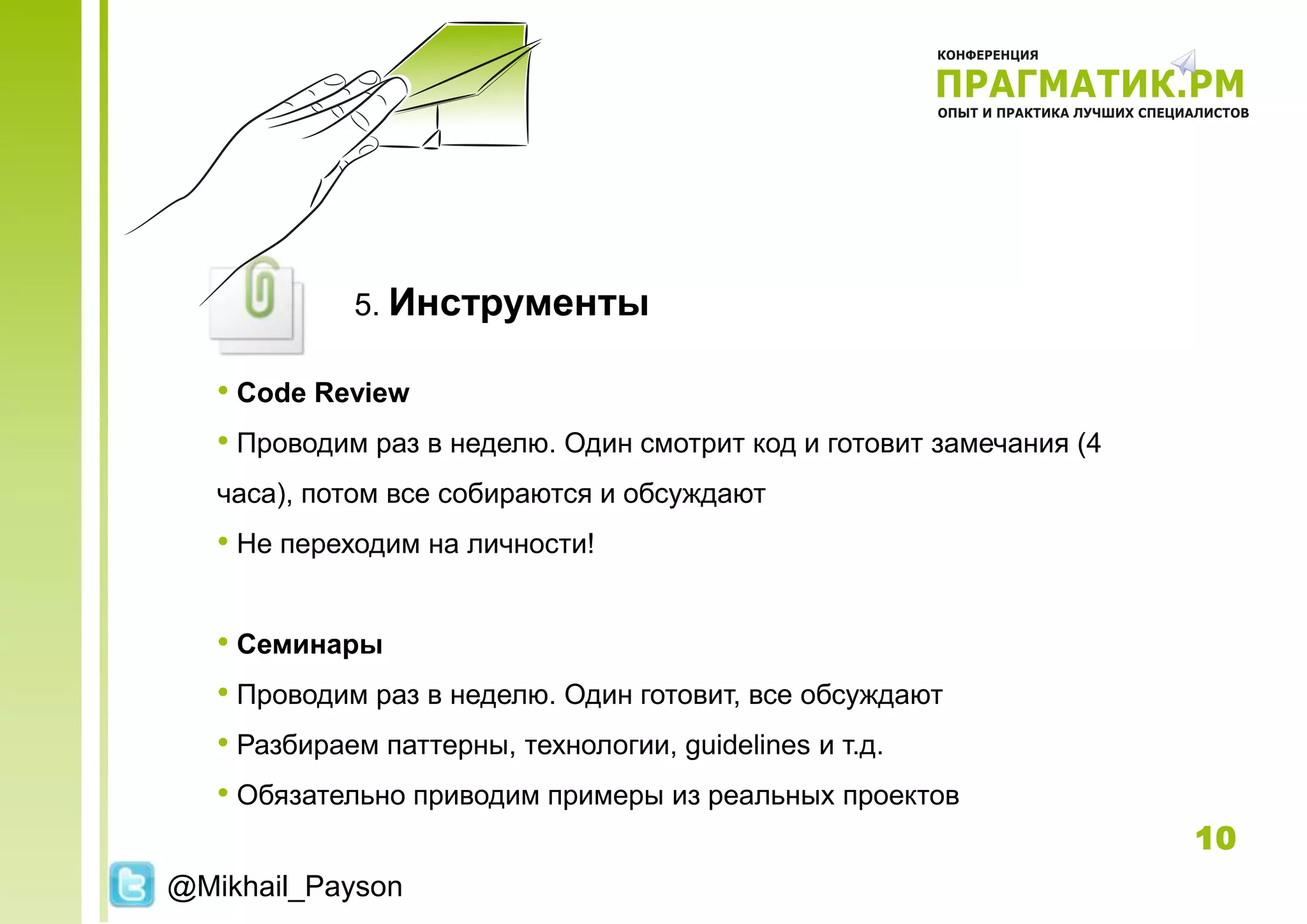 5. Инструменты

   • Code Review
   • Проводим раз в неделю. Один смотрит код и готовит замечания (4
   часа), потом все собираются и обсуждают
   • Не переходим на личности!

   • Семинары
   • Проводим раз в неделю. Один готовит, все обсуждают
   • Разбираем паттерны, технологии, guidelines и т.д.
   • Обязательно приводим примеры из реальных проектов
                                                                      10
@Mikhail_Payson
 