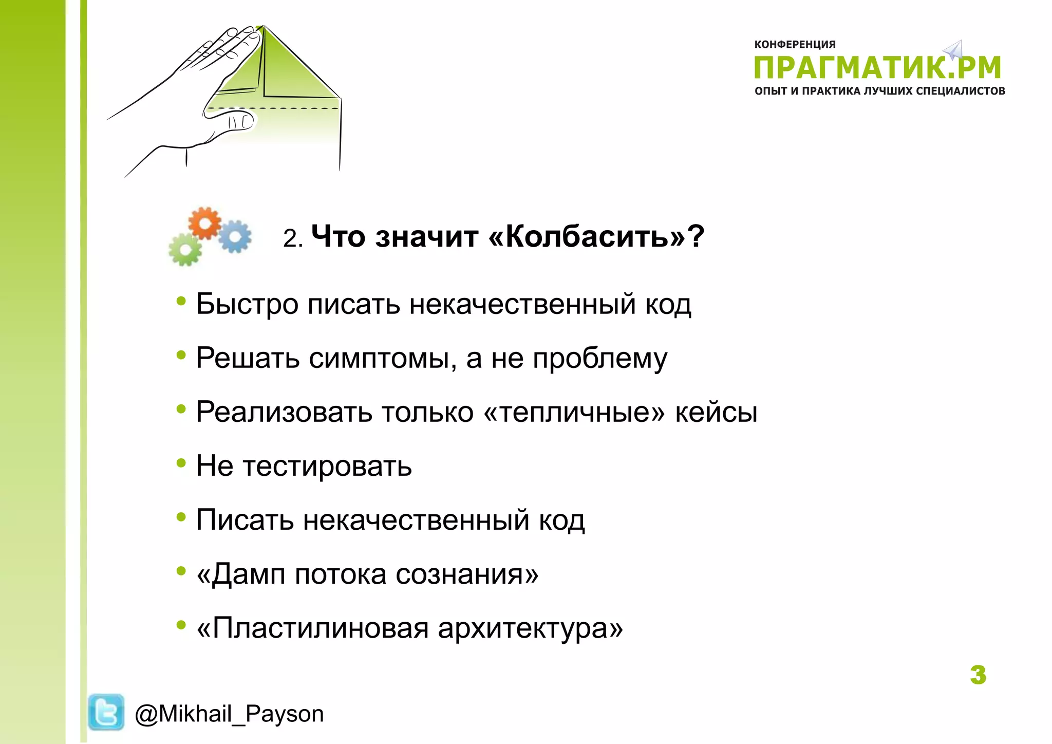 2. Что   значит «Колбасить»?

   • Быстро писать некачественный код
   • Решать симптомы, а не проблему
   • Реализовать только «тепличные» кейсы
   • Не тестировать
   • Писать некачественный код
   • «Дамп потока сознания»
   • «Пластилиновая архитектура»
                                            3
@Mikhail_Payson
 