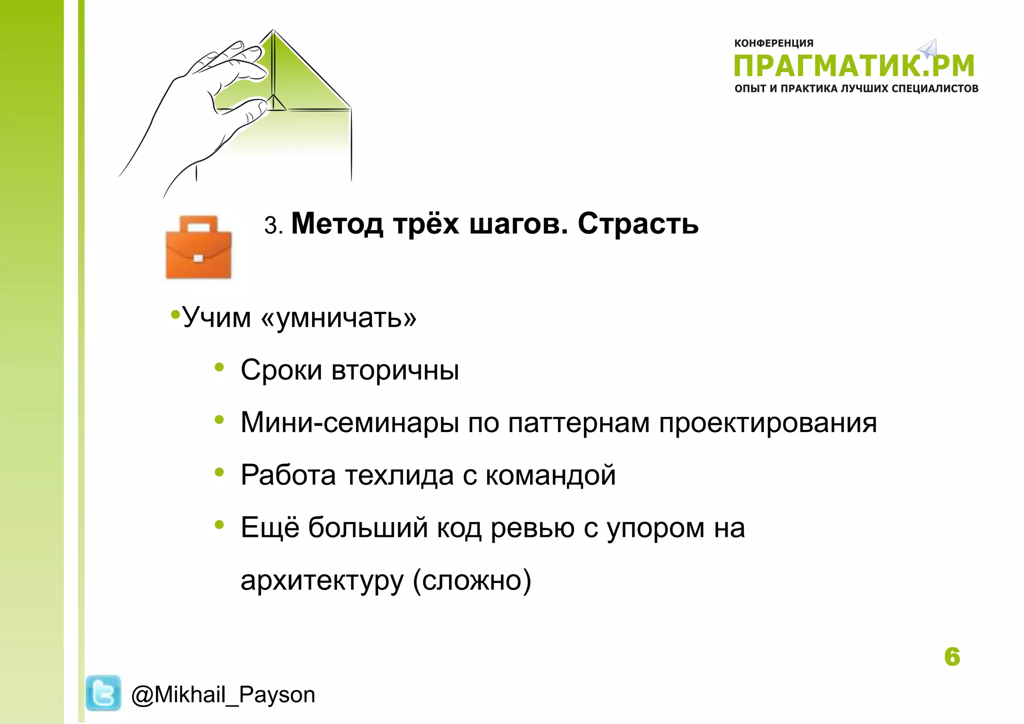 3. Метод   трѐх шагов. Страсть


   •Учим «умничать»
      • Сроки вторичны
      • Мини-семинары по паттернам проектирования
      • Работа техлида с командой
      • Ещѐ больший код ревью с упором на
        архитектуру (сложно)

                                                    6
@Mikhail_Payson
 