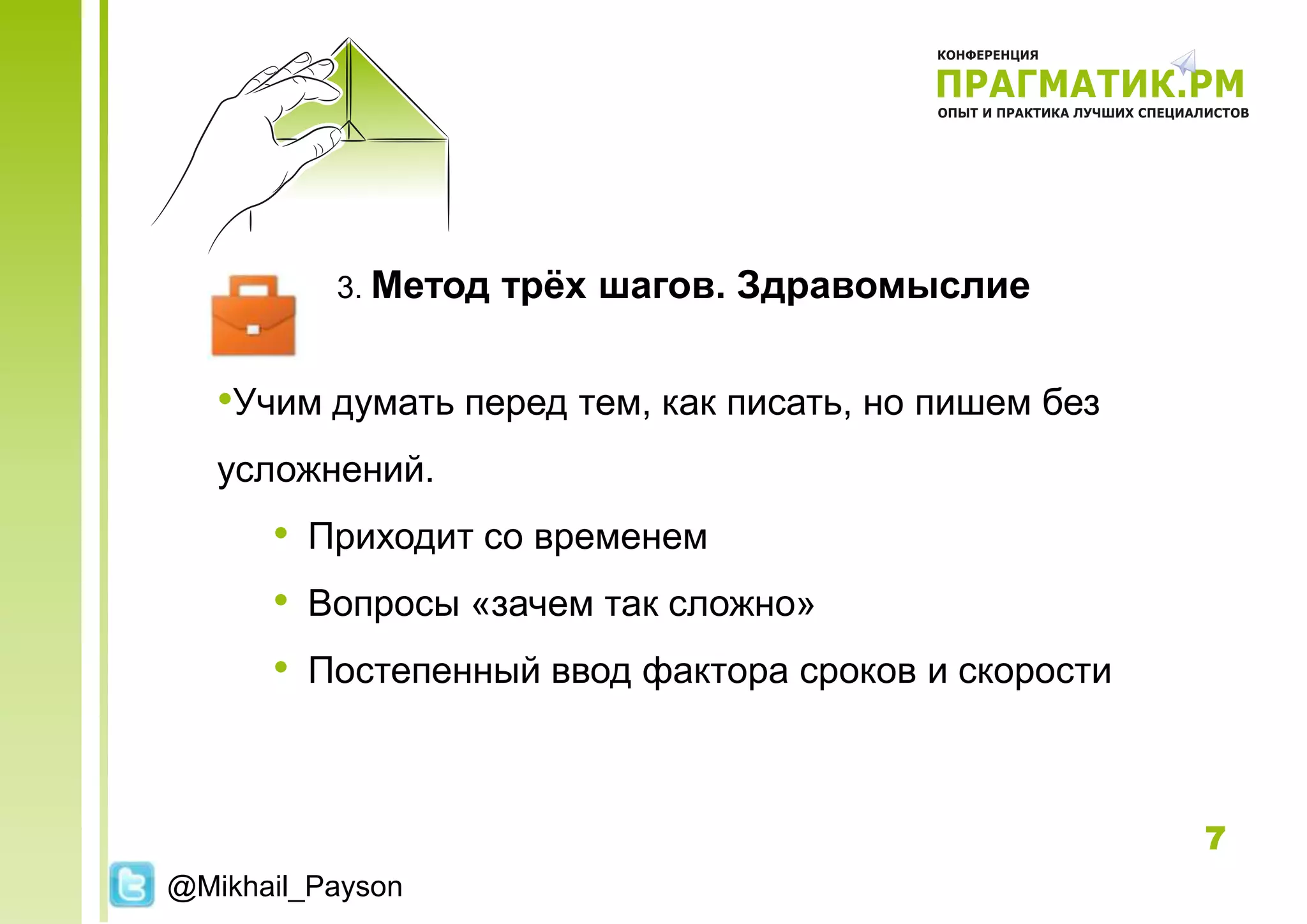3. Метод   трѐх шагов. Здравомыслие


   •Учим думать перед тем, как писать, но пишем без
   усложнений.
      • Приходит со временем
      • Вопросы «зачем так сложно»
      • Постепенный ввод фактора сроков и скорости


                                                      7
@Mikhail_Payson
 
