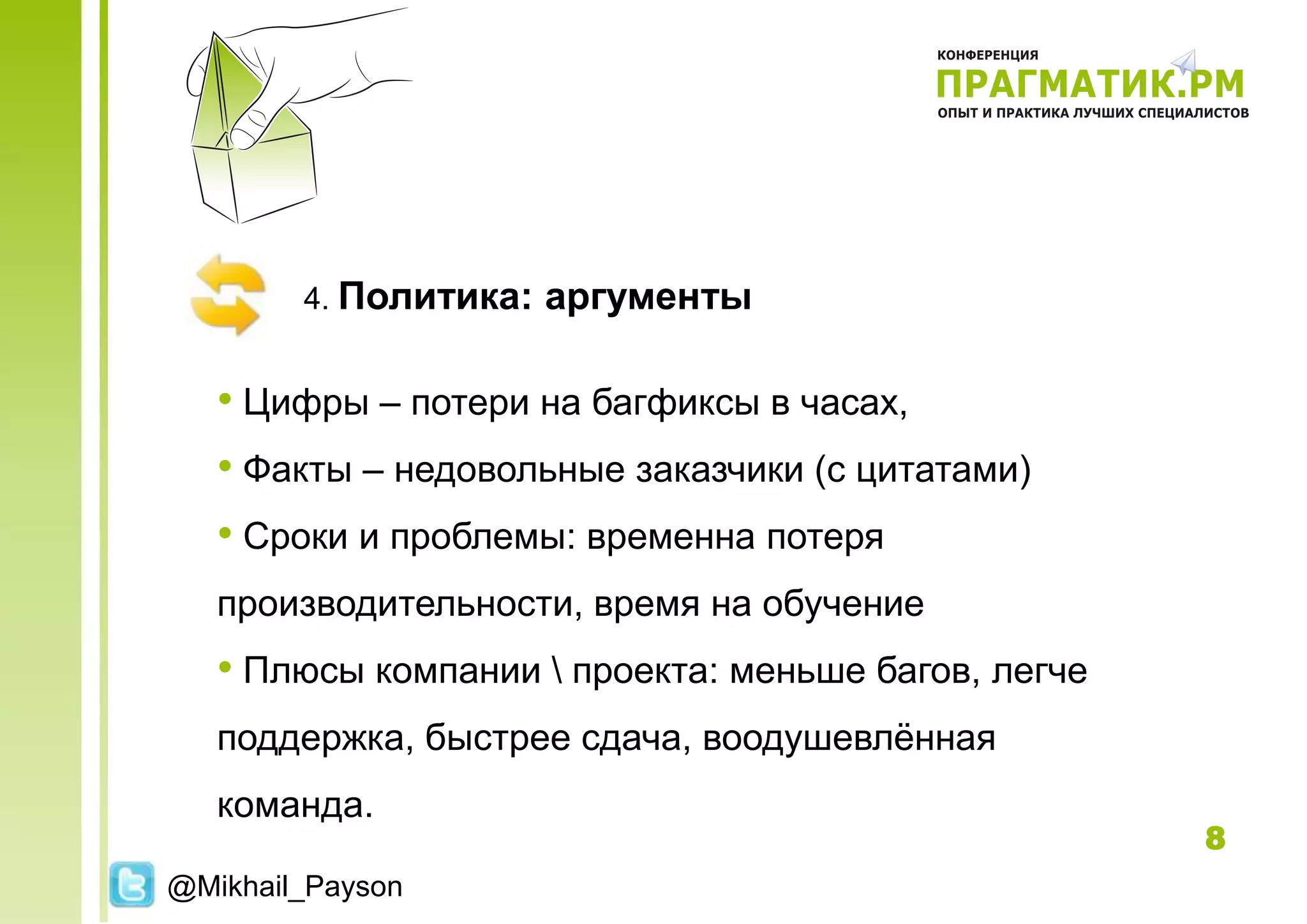 4. Политика:   аргументы

   • Цифры – потери на багфиксы в часах,
   • Факты – недовольные заказчики (с цитатами)
   • Сроки и проблемы: временна потеря
   производительности, время на обучение
   • Плюсы компании  проекта: меньше багов, легче
   поддержка, быстрее сдача, воодушевлѐнная
   команда.
                                                     8
@Mikhail_Payson
 