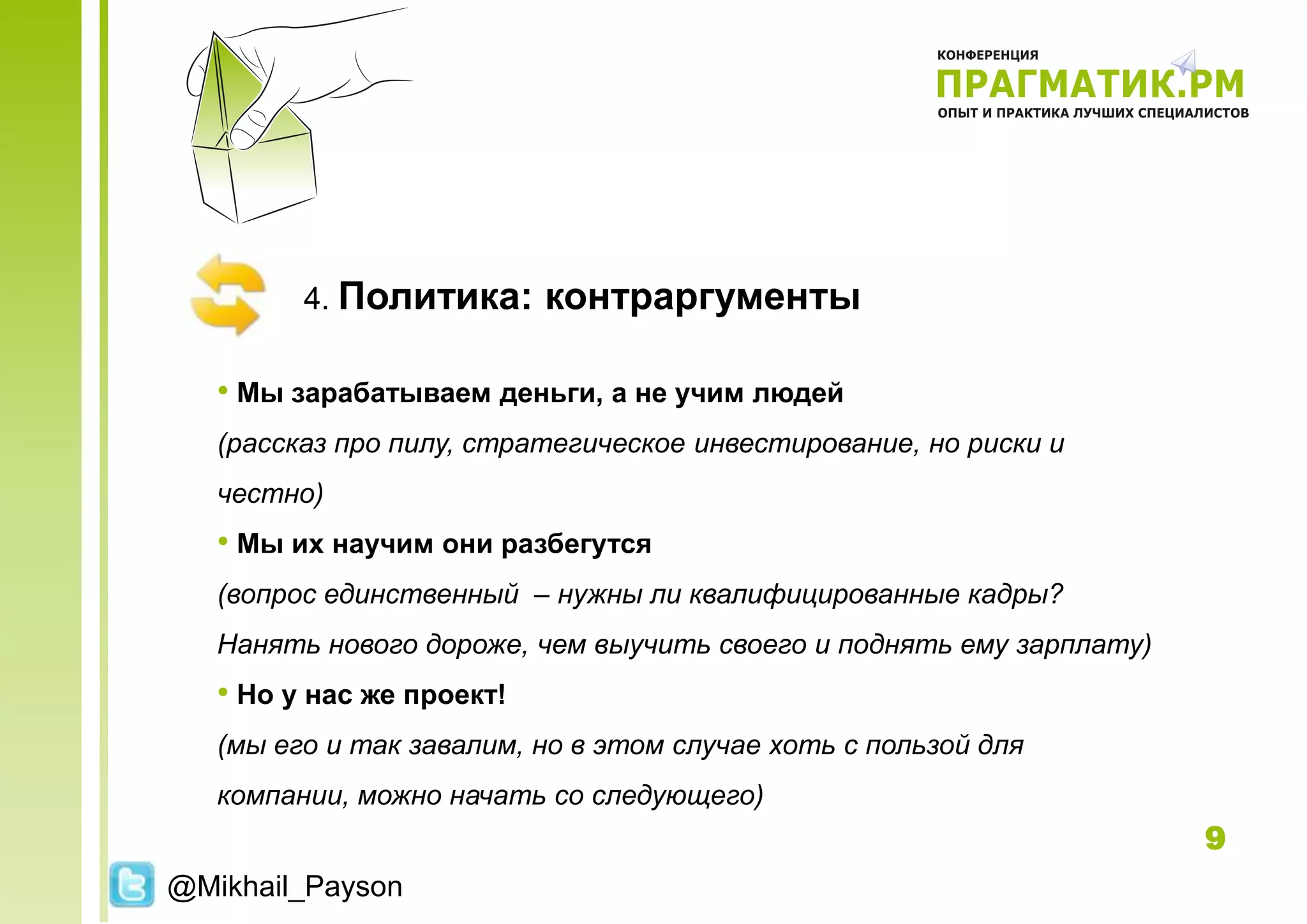 4. Политика:      контраргументы

   • Мы зарабатываем деньги, а не учим людей
   (рассказ про пилу, стратегическое инвестирование, но риски и
   честно)
   • Мы их научим они разбегутся
   (вопрос единственный – нужны ли квалифицированные кадры?
   Нанять нового дороже, чем выучить своего и поднять ему зарплату)
   • Но у нас же проект!
   (мы его и так завалим, но в этом случае хоть с пользой для
   компании, можно начать со следующего)
                                                                      9
@Mikhail_Payson
 