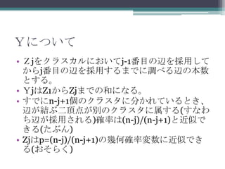 Ｙについて
• Ｚjをクラスカルにおいてj-1番目の辺を採用して
  からj番目の辺を採用するまでに調べる辺の本数
  とする。
• ＹjはZ1からZjまでの和になる。
• すでにn-j+1個のクラスタに分かれているとき、
  辺が結ぶ二頂点が別のクラスタに属する(すなわ
  ち辺が採用される)確率は(n-j)/(n-j+1)と近似で
  きる(たぶん)
• Zjはp=(n-j)/(n-j+1)の幾何確率変数に近似でき
  る(おそらく)
 