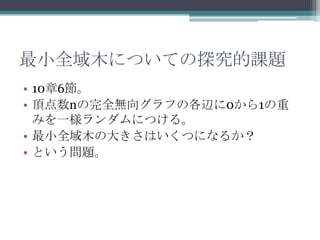 最小全域木についての探究的課題
• 10章6節。
• 頂点数nの完全無向グラフの各辺に0から1の重
  みを一様ランダムにつける。
• 最小全域木の大きさはいくつになるか？
• という問題。
 