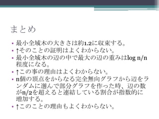 まとめ
• 最小全域木の大きさは約1.2に収束する。
• ↑そのことの証明はよくわからない。
• 最小全域木の辺の中で最大の辺の重みはlog n/n
  程度になる。
• ↑この事の理由はよくわからない。
• n個の頂点をからなる完全無向グラフから辺をラ
  ンダムに選んで部分グラフを作った時、辺の数
  がn/2を超えると連結している割合が指数的に
  増加する。
• ↑このことの理由もよくわからない。
 