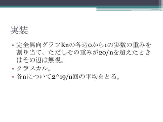 実装
• 完全無向グラフKnの各辺0から1の実数の重みを
  割り当て。ただしその重みが20/nを超えたとき
  はその辺は無視。
• クラスカル。
• 各nについて2^19/n回の平均をとる。
 