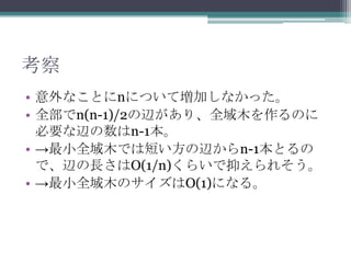考察
• 意外なことにnについて増加しなかった。
• 全部でn(n-1)/2の辺があり、全域木を作るのに
  必要な辺の数はn-1本。
• →最小全域木では短い方の辺からn-1本とるの
  で、辺の長さはO(1/n)くらいで抑えられそう。
• →最小全域木のサイズはO(1)になる。
 