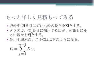 もっと詳しく見積もってみる
• 辺の中でi番目に短いものの長さをXiとする。
• クラスカルでj番目に採用する辺が、何番目に小
  さい辺かをYjとする。
• 最小全域木のコストCは以下のようになる。
 