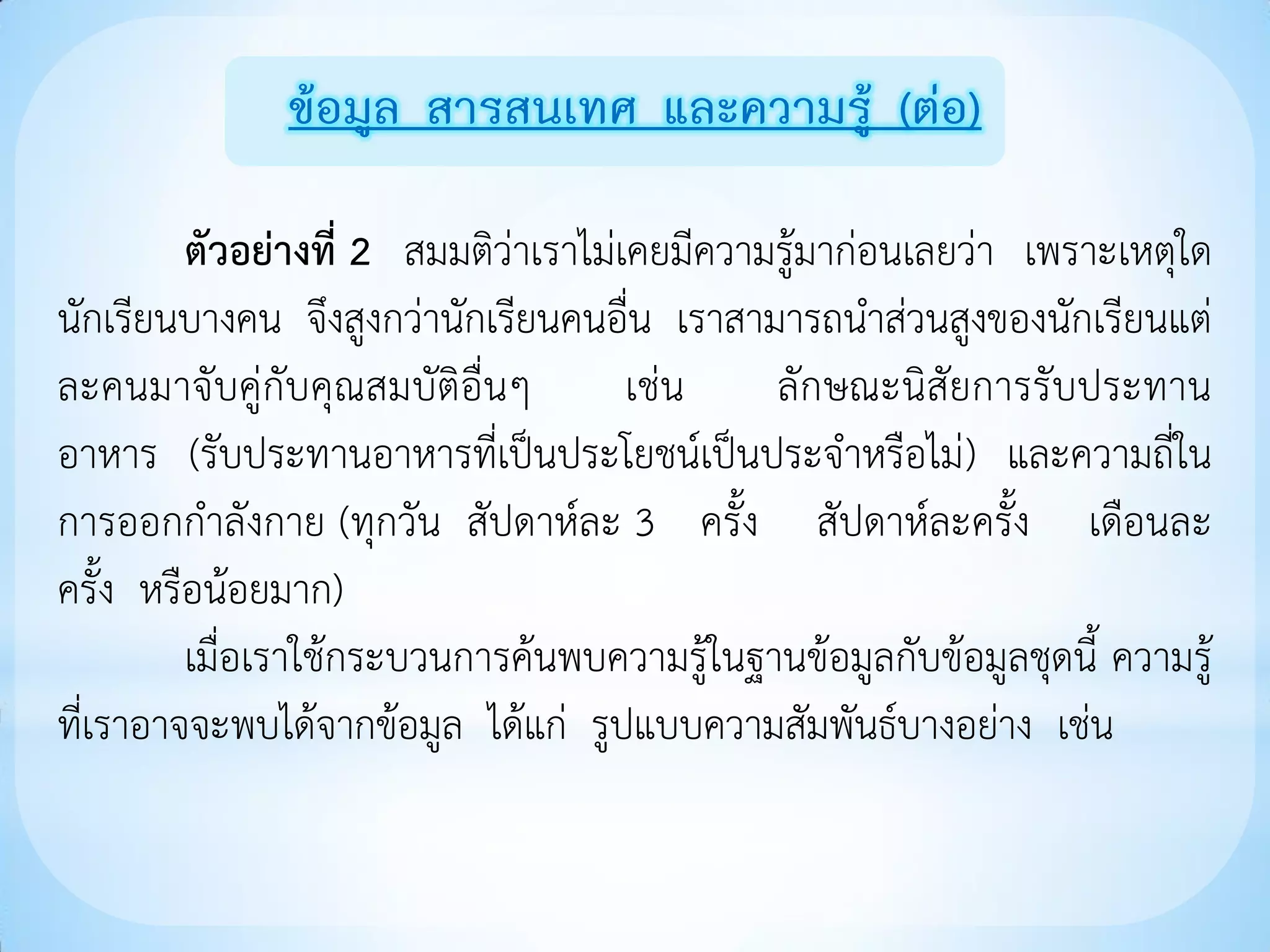 ข้อมูล สารสนเทศ และความรู้ (ต่อ)

         ตัวอย่างที่ 2 สมมติว่าเราไม่เคยมีความรู้มาก่อนเลยว่า เพราะเหตุใด
นักเรียนบางคน จึงสูงกว่านักเรียนคนอื่น เราสามารถนาส่วนสูงของนักเรียนแต่
ละคนมาจับคู่กับคุณสมบัติอื่นๆ         เช่น    ลักษณะนิสัยการรับประทาน
อาหาร (รับประทานอาหารที่เป็นประโยชน์เป็นประจาหรือไม่) และความถี่ใน
การออกกาลังกาย (ทุกวัน สัปดาห์ละ 3 ครั้ง สัปดาห์ละครั้ง เดือนละ
ครั้ง หรือน้อยมาก)
         เมื่อเราใช้กระบวนการค้นพบความรู้ในฐานข้อมูลกับข้อมูลชุดนี้ ความรู้
ที่เราอาจจะพบได้จากข้อมูล ได้แก่ รูปแบบความสัมพันธ์บางอย่าง เช่น
 