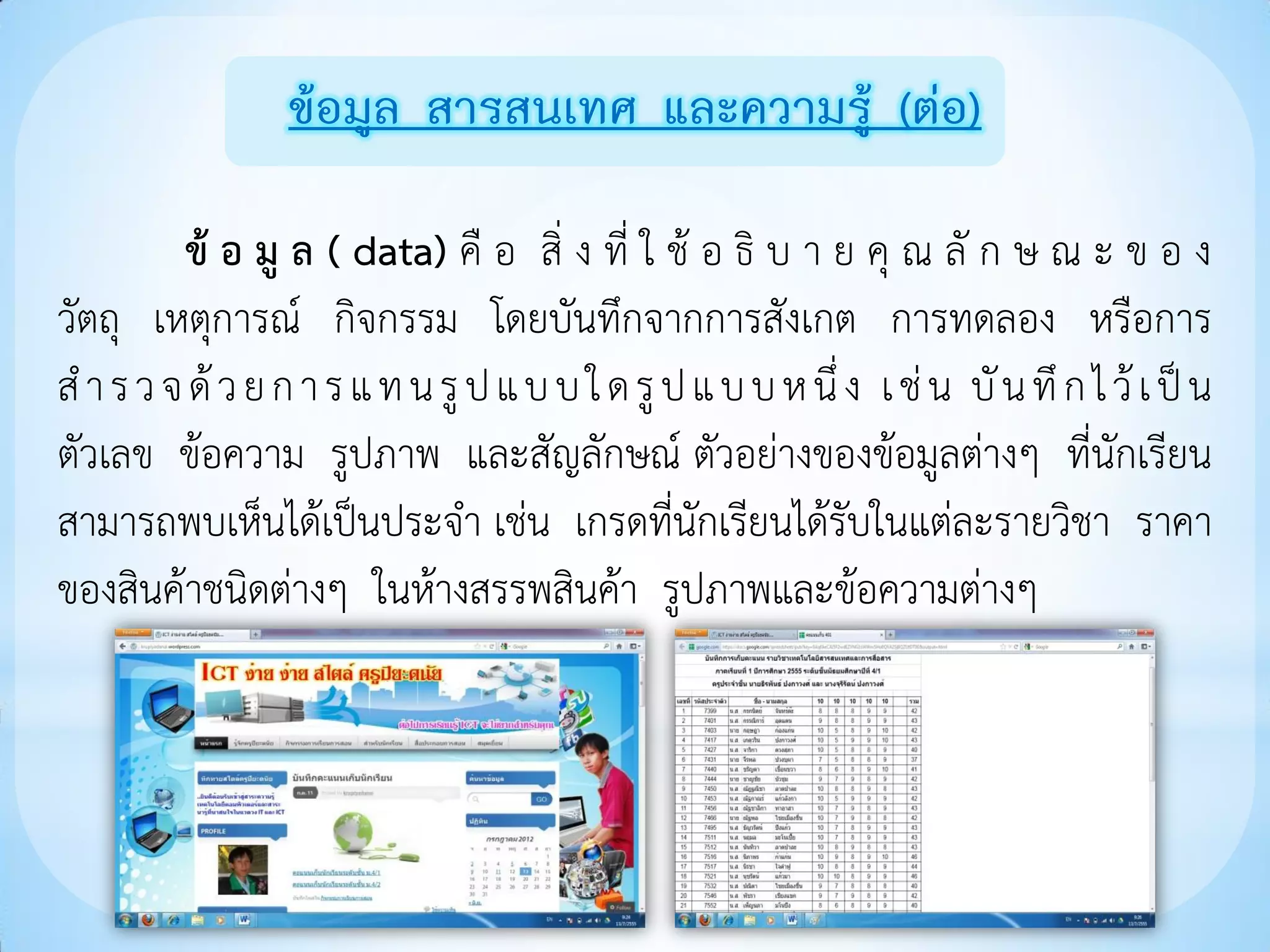 ข้อมูล สารสนเทศ และความรู้ (ต่อ)

         ข้ อ มู ล ( data) คื อ สิ่ ง ที่ ใ ช้ อ ธิ บ า ย คุ ณ ลั ก ษ ณ ะ ข อ ง
วัตถุ เหตุการณ์ กิจกรรม โดยบันทึกจากการสังเกต การทดลอง หรือการ
ส า ร ว จ ด้ ว ย ก า ร แ ท น รู ป แ บ บ ใ ด รู ป แ บ บ ห นึ่ ง เ ช่ น บั น ทึ ก ไ ว้ เ ป็ น
ตัวเลข ข้อความ รูปภาพ และสัญลักษณ์ ตัวอย่างของข้อมูลต่างๆ ที่นักเรียน
สามารถพบเห็นได้เป็นประจา เช่น เกรดที่นักเรียนได้รับในแต่ละรายวิชา ราคา
ของสินค้าชนิดต่างๆ ในห้างสรรพสินค้า รูปภาพและข้อความต่างๆ
 