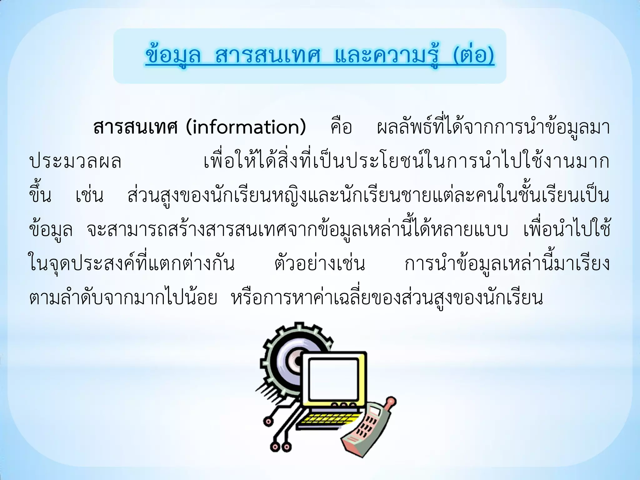 ข้อมูล สารสนเทศ และความรู้ (ต่อ)

        สารสนเทศ (information) คือ ผลลัพธ์ที่ได้จากการนาข้อมูลมา
ประมวลผล             เพื่ อ ให้ ไ ด้ สิ่ ง ที่ เ ป็ น ประโยชน์ ใ นการน าไปใช้ ง านมาก
ขึ้น เช่น ส่วนสูงของนักเรียนหญิงและนักเรียนชายแต่ละคนในชั้นเรียนเป็น
ข้อมูล จะสามารถสร้างสารสนเทศจากข้อมูลเหล่านี้ได้หลายแบบ เพื่อนาไปใช้
ในจุดประสงค์ที่แตกต่างกัน ตัวอย่างเช่น การนาข้อมูลเหล่านี้มาเรียง
ตามลาดับจากมากไปน้อย หรือการหาค่าเฉลี่ยของส่วนสูงของนักเรียน
 
