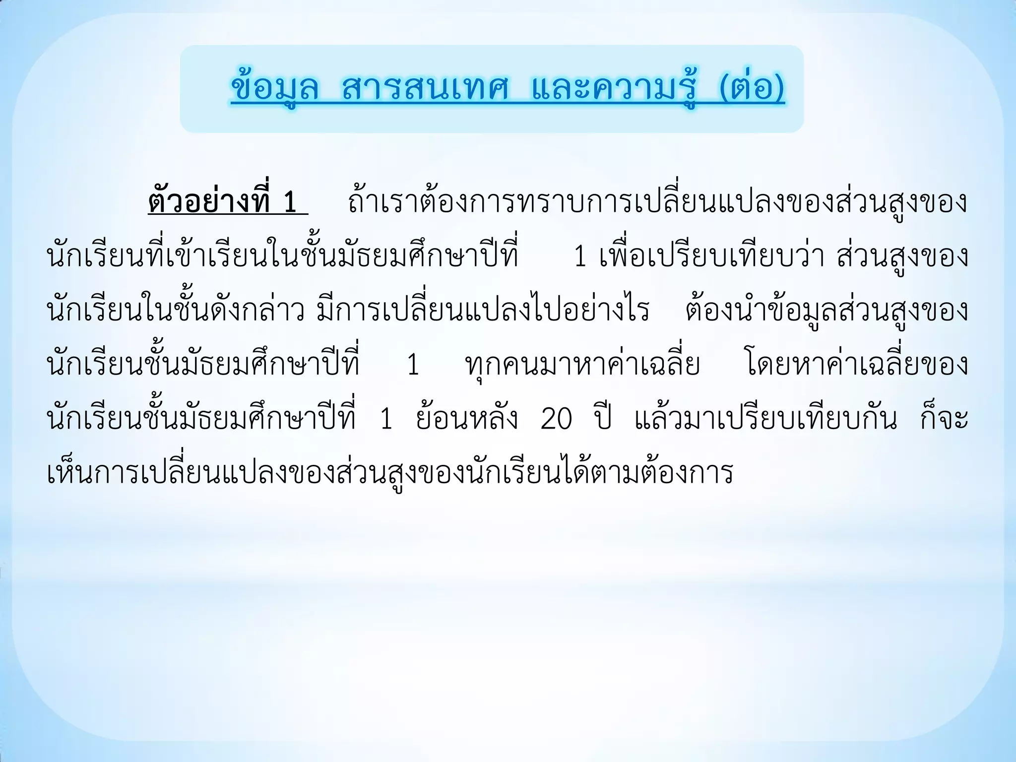 ข้อมูล สารสนเทศ และความรู้ (ต่อ)

        ตัวอย่างที่ 1 ถ้าเราต้องการทราบการเปลี่ยนแปลงของส่วนสูงของ
นักเรียนที่เข้าเรียนในชั้นมัธยมศึกษาปีที่ 1 เพื่อเปรียบเทียบว่า ส่วนสูงของ
นักเรียนในชั้นดังกล่าว มีการเปลี่ยนแปลงไปอย่างไร ต้องนาข้อมูลส่วนสูงของ
นักเรียนชั้นมัธยมศึกษาปีที่ 1 ทุกคนมาหาค่าเฉลี่ย โดยหาค่าเฉลี่ยของ
นักเรียนชั้นมัธยมศึกษาปีที่ 1 ย้อนหลัง 20 ปี แล้วมาเปรียบเทียบกัน ก็จะ
เห็นการเปลี่ยนแปลงของส่วนสูงของนักเรียนได้ตามต้องการ
 