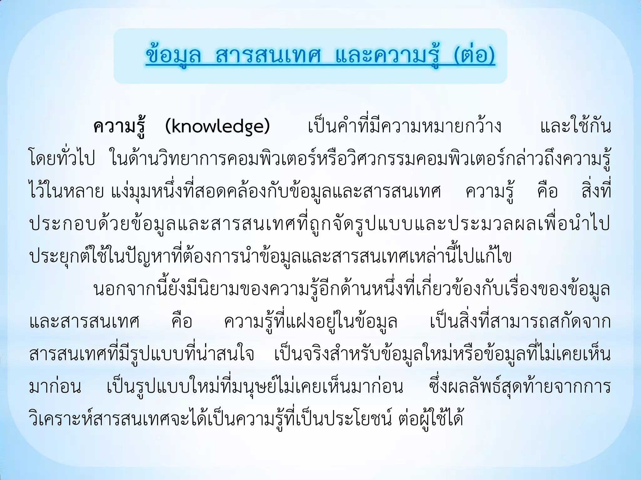 ข้อมูล สารสนเทศ และความรู้ (ต่อ)

         ความรู้ (knowledge) เป็นคาที่มีความหมายกว้าง และใช้กัน
โดยทั่วไป ในด้านวิทยาการคอมพิวเตอร์หรือวิศวกรรมคอมพิวเตอร์กล่าวถึงความรู้
ไว้ในหลาย แง่มุมหนึ่งที่สอดคล้องกับข้อมูลและสารสนเทศ ความรู้ คือ สิ่งที่
ประกอบด้ ว ยข้ อ มู ล และสารสนเทศที่ ถู ก จั ด รู ป แบบและประมวลผลเพื่ อ น าไป
ประยุกต์ใช้ในปัญหาที่ต้องการนาข้อมูลและสารสนเทศเหล่านี้ไปแก้ไข
         นอกจากนี้ยังมีนิยามของความรู้อีกด้านหนึ่งที่เกี่ยวข้องกับเรื่องของข้อมูล
และสารสนเทศ คือ ความรู้ที่แฝงอยู่ในข้อมูล เป็นสิ่งที่สามารถสกัดจาก
สารสนเทศที่มีรูปแบบที่น่าสนใจ เป็นจริงสาหรับข้อมูลใหม่หรือข้อมูลที่ไม่เคยเห็น
มาก่อน เป็นรูปแบบใหม่ที่มนุษย์ไม่เคยเห็นมาก่อน ซึ่งผลลัพธ์สุดท้ายจากการ
วิเคราะห์สารสนเทศจะได้เป็นความรู้ที่เป็นประโยชน์ ต่อผู้ใช้ได้
 