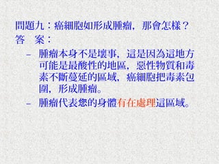 問題九：癌細胞如形成腫瘤，那會怎樣？
答　案：
 – 腫瘤本身不是壞事，這是因為這地方
   可能是最酸性的地區，惡性物質和毒
   素不斷蔓延的區域，癌細胞把毒素包
   圍，形成腫瘤。
 – 腫瘤代表您的身體有在處理這區域。
 