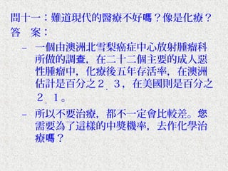 問十一：難道現代的醫療不好嗎？像是化療？
答　案：
 – 一個由澳洲北雪梨癌症中心放射腫瘤科
   所做的調查，在二十二個主要的成人惡
   性腫瘤中，化療後五年存活率，在澳洲
   估計是百分之２．３，在美國則是百分之
   ２．１。
 – 所以不要治療，都不一定會比較差。您
   需要為了這樣的中獎機率，去作化學治
   療嗎？
 