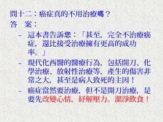 問十二：癌症真的不用治療嗎？
答　案：
 – 這本書告訴您：「甚至，完全不治療癌
   症，還比接受治療擁有更高的成功
   率。」
 – 現代化西醫的醫療行為，包括開刀、化
   學治療、放射性治療等，產生的傷害非
   常之大，甚至是病人致死的主因！
 – 癌症當然要治療，但不是開刀治療，是
   要先改變心情，紓解壓力。潔淨飲食！
 