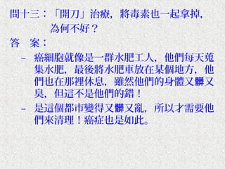 問十三：「開刀」治療，將毒素也一起拿掉，
　　　　為何不好？
答　案：
 – 癌細胞就像是一群水肥工人，他們每天蒐
   集水肥，最後將水肥車放在某個地方，他
   們也在那裡休息，雖然他們的身體又髒又
   臭，但這不是他們的錯！
 – 是這個都市變得又髒又亂，所以才需要他
   們來清理！癌症也是如此。
 