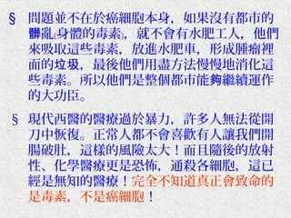 § 問題並不在於癌細胞本身，如果沒有都市的
  髒亂﹝身體的毒素﹞，就不會有水肥工人，他們
  來吸取這些毒素，放進水肥車，形成腫瘤裡
  面的垃圾，最後他們用盡方法慢慢地消化這
  些毒素。所以他們是整個都市能夠繼續運作
  的大功臣。
§ 現代西醫的醫療過於暴力，許多人無法從開
  刀中恢復。正常人都不會喜歡有人讓我們開
  腸破肚，這樣的風險太大！而且隨後的放射
  性、化學醫療更是恐怖，通殺各細胞，這已
  經是無知的醫療！完全不知道真正會致命的
  是毒素，不是癌細胞！
 
