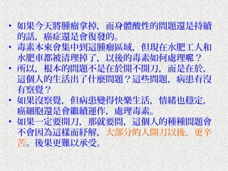 • 如果今天將腫瘤拿掉，而身體酸性的問題還是持續
  的話，癌症還是會復發的。
• 毒素本來會集中到這腫瘤區域，但現在水肥工人和
  水肥車都被清理掉了，以後的毒素如何處理呢？
• 所以，根本的問題不是在於開不開刀，而是在於，
  這個人的生活出了什麼問題？這些問題，病患有沒
  有察覺？
• 如果沒察覺，但病患變得快樂生活，情緒也穩定，
  癌細胞還是會繼續運作，處理毒素。
• 如果一定要開刀，那就要問，這個人的種種問題會
  不會因為這樣而紓解，大部分的人開刀以後，更辛
  苦。後果更難以承受。
 