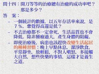 問十四：開刀等等的治療總有治癒的成功率吧？
　　　　那是多少？
答　案：
 – 一個統計的數據，以五年存活率來說，是
   ７％，您覺得高還是低？
 – 不去治療都不一定會死，生活品質也不會
   降低。除非腫瘤過大，產生身體的阻礙。
 – 即使治療後，病患也該趕快改變生活起居
   的種種習慣：晚上早點休息，潔淨飲食，
   平常靜坐，放輕鬆，不對人嗔怒，多接觸
   大自然，想些快樂的事情，這樣才是養生
   之道。
 
