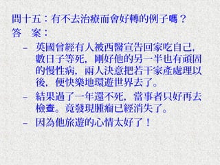 問十五：有不去治療而會好轉的例子嗎？
答　案：
 – 英國曾經有人被西醫宣告回家吃自己，
   數日子等死，剛好他的另一半也有頑固
   的慢性病，兩人決意把若干家產處理以
   後，便快樂地環遊世界去了。
 – 結果過了一年還不死，當事者只好再去
   檢查。竟發現腫瘤已經消失了。
 – 因為他旅遊的心情太好了！
 