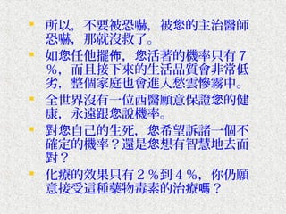  所以，不要被恐嚇，被您的主治醫師
  恐嚇，那就沒救了。
 如您任他擺佈，您活著的機率只有７
  ％，而且接下來的生活品質會非常低
  劣，整個家庭也會進入愁雲慘霧中。
 全世界沒有一位西醫願意保證您的健
  康，永遠跟您說機率。
 對您自己的生死，您希望訴諸一個不
  確定的機率？還是您想有智慧地去面
  對？
 化療的效果只有２％到４％，你仍願
  意接受這種藥物毒素的治療嗎？
 