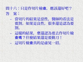問十六：只是作切片檢查，應該還好吧？
答　案：
 – 當切片的結果是惡性，醫師的看法是
   要割。如果是良性，很多還是認為要
   割。
 – 這樣的結果，您還認為要去作切片檢
   查嗎？什麼結果還是要動刀！
 – 這切片檢查真的是虛晃一招。
 
