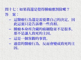 問十七：如果我還是覺得腫瘤應割除呢？
答　案：
 – 這醫療行為還是需要您自己的決定，因
   此這裏只是告訴您一些真相。
 – 腫瘤本身所含藏的癌細胞並不是很多，
   那不是讓人致死的主因。
 – 這是一個客觀的事實。
 – 過當的醫療行為，反而會變成致死的主
   因。
 