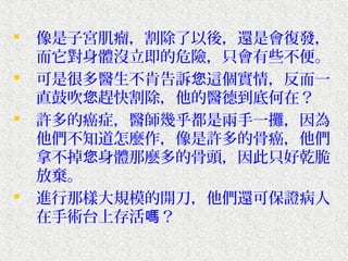    像是子宮肌瘤，割除了以後，還是會復發，
    而它對身體沒立即的危險，只會有些不便。
   可是很多醫生不肯告訴您這個實情，反而一
    直鼓吹您趕快割除，他的醫德到底何在？
   許多的癌症，醫師幾乎都是兩手一攤，因為
    他們不知道怎麼作，像是許多的骨癌，他們
    拿不掉您身體那麼多的骨頭，因此只好乾脆
    放棄。
   進行那樣大規模的開刀，他們還可保證病人
    在手術台上存活嗎？
 