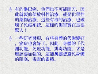 § 有的淋巴癌，他們也不可能開刀，因
  此就要仰仗放射性治療，或是化學性
  的藥物治療，這些有毒的治療，也破
  壞了免疫系統，這樣的傷害實在是很
  驚人！
§ 一些研究發現，有些身體的代謝變好
  ，癌症也會好了。因此，身體的「代
  謝功能，免疫功能，排毒功能」才是
  應該要加強的，這能夠讓您避免身體
  的阻塞，毒素的累積。
 