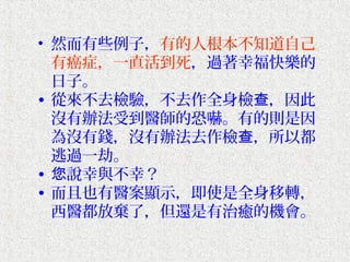 • 然而有些例子，有的人根本不知道自己
  有癌症，一直活到死，過著幸福快樂的
  日子。
• 從來不去檢驗，不去作全身檢查，因此
  沒有辦法受到醫師的恐嚇。有的則是因
  為沒有錢，沒有辦法去作檢查，所以都
  逃過一劫。
• 您說幸與不幸？
• 而且也有醫案顯示，即使是全身移轉，
  西醫都放棄了，但還是有治癒的機會。
 