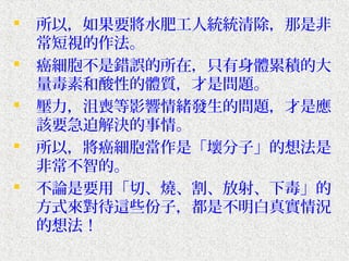    所以，如果要將水肥工人統統清除，那是非
    常短視的作法。
   癌細胞不是錯誤的所在，只有身體累積的大
    量毒素和酸性的體質，才是問題。
   壓力，沮喪等影響情緒發生的問題，才是應
    該要急迫解決的事情。
   所以，將癌細胞當作是「壞分子」的想法是
    非常不智的。
   不論是要用「切、燒、割、放射、下毒」的
    方式來對待這些份子，都是不明白真實情況
    的想法！
 