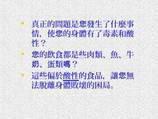  真正的問題是您發生了什麼事
  情，使您的身體有了毒素和酸
  性？
 您的飲食都是些肉類、魚、牛
  奶、蛋類嗎？
 這些偏於酸性的食品，讓您無
  法脫離身體敗壞的困局。
 