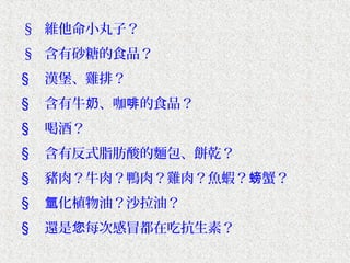 § 維他命小丸子？
§ 含有砂糖的食品？
§   漢堡、雞排？
§   含有牛奶、咖啡的食品？
§   喝酒？
§   含有反式脂肪酸的麵包、餅乾？
§   豬肉？牛肉？鴨肉？雞肉？魚蝦？螃蟹？
§   氫化植物油？沙拉油？
§   還是您每次感冒都在吃抗生素？
 