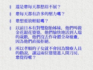 § 還是您每天都愁眉不展？
§ 您每天都有許多的壓力嗎？
§ 您想要放輕鬆嗎？
§ 以前日本有對雙胞胎姊妹，他們叫做
  金花銀花婆婆，他們愉快地活到人瑞
  的歲數，他們沒去作身體全身檢查，
  因為他們直接拒絕。
§ 所以孝順的子女就不會因為醫療人員
  的勸說，讓這兩位婆婆進入開刀房，
  您覺得呢？
 
