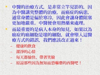    中醫的治療方式，是非常立竿見影的，因
    為中醫講究整體的治療，而癌症的病患，
    通常身體是偏於寒冷，因此會讓身體阻塞
    更加地嚴重。中醫便會用熱藥來處理。
   而最重要的是病人本身的知見，如果以為
    癌症的癌細胞是壞的細胞，就會墮入這醫
    療方式的錯誤，我們應該改正過來！
    –   健康的飲食
    –   潔淨的心情
    –   每天都愉快、帶著笑臉
    –   原諒那些因為無知而恐嚇您的西醫吧！
 