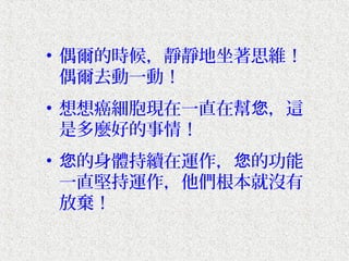 • 偶爾的時候，靜靜地坐著思維！
  偶爾去動一動！
• 想想癌細胞現在一直在幫您，這
  是多麼好的事情！
• 您的身體持續在運作，您的功能
  一直堅持運作，他們根本就沒有
  放棄！
 