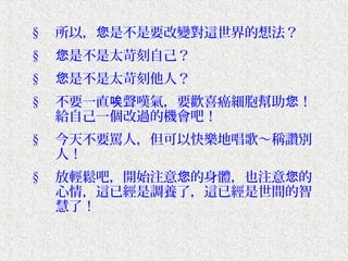 §   所以，您是不是要改變對這世界的想法？
§   您是不是太苛刻自己？
§   您是不是太苛刻他人？
§   不要一直唉聲嘆氣，要歡喜癌細胞幫助您！
    給自己一個改過的機會吧！
§   今天不要罵人，但可以快樂地唱歌～稱讚別
    人！
§   放輕鬆吧，開始注意您的身體，也注意您的
    心情，這已經是調養了，這已經是世間的智
    慧了！
 