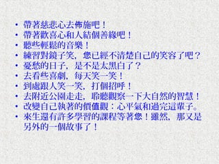 •   帶著慈悲心去佈施吧！
•   帶著歡喜心和人結個善緣吧！
•   聽些輕鬆的音樂！
•   練習對鏡子笑，您已經不清楚自己的笑容了吧？
•   憂愁的日子，是不是太黑白了？
•   去看些喜劇，每天笑一笑！
•   到處跟人笑一笑，打個招呼！
•   去附近公園走走，聆聽觀察一下大自然的智慧！
•   改變自己執著的價值觀：心平氣和過完這輩子。
•   來生還有許多學習的課程等著您！雖然，那又是
    另外的一個故事了！
 