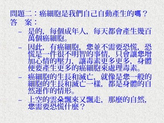 問題二：癌細胞是我們自己自動產生的嗎？
答　案：
 – 是的，每個成年人，每天都會產生幾百
   萬個癌細胞。
 – 因此，有癌細胞，您並不需要恐慌，恐
   慌是一件很不明智的事情，只會讓您增
   加心情的壓力，讓毒素更多更多，身體
   便要產生更多的癌細胞來處理毒素。
 – 癌細胞的生長和滅亡，就像是您一般的
   細胞的生長和滅亡一樣，都是身體的自
   然運作的情形。
 – 上空的雲朵飄來又飄走，那麼的自然，
   您需要恐慌什麼？
 