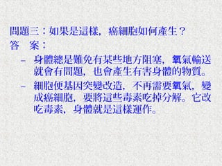問題三：如果是這樣，癌細胞如何產生？
答　案：
 – 身體總是難免有某些地方阻塞，氧氣輸送
   就會有問題，也會產生有害身體的物質。
 – 細胞便基因突變改造，不再需要氧氣，變
   成癌細胞，要將這些毒素吃掉分解。它改
   吃毒素，身體就是這樣運作。
 