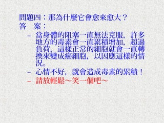 問題四：那為什麼它會愈來愈大？
答　案：
 – 當身體的阻塞一直無法克服，許多
   地方的毒素會一直累積增加，超過
   負荷，這樣正常的細胞就會一直轉
   換來變成癌細胞，以因應這樣的情
   況。
 – 心情不好，就會造成毒素的累積！
 – 請放輕鬆～笑一個吧～
 