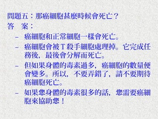 問題五：那癌細胞甚麼時候會死亡？
答　案：
 – 癌細胞和正常細胞一樣會死亡。
 – 癌細胞會被Ｔ殺手細胞處理掉。它完成任
   務後，最後會分解而死亡。
 – 但如果身體的毒素過多，癌細胞的數量便
   會變多。所以，不要弄錯了，請不要期待
   癌細胞死亡。
 – 如果您身體的毒素很多的話，您需要癌細
   胞來協助您！
 