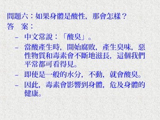 問題六：如果身體是酸性，那會怎樣？
答　案：
 – 中文常說：「酸臭」。
 – 當酸產生時，開始腐敗，產生臭味，惡
   性物質和毒素會不斷地滋長，這個我們
   平常都可看得見。
 – 即使是一般的水分，不動，就會酸臭。
 – 因此，毒素會影響到身體，危及身體的
   健康。
 