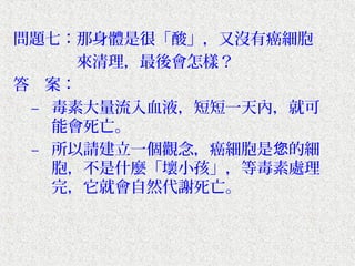 問題七：那身體是很「酸」，又沒有癌細胞
　　　　來清理，最後會怎樣？
答　案：
 – 毒素大量流入血液，短短一天內，就可
   能會死亡。
 – 所以請建立一個觀念，癌細胞是您的細
   胞，不是什麼「壞小孩」，等毒素處理
   完，它就會自然代謝死亡。
 
