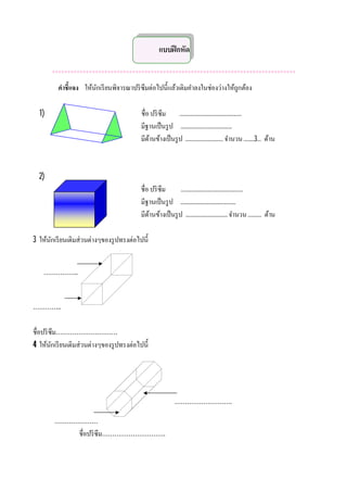แบบฝึ กหัด

       *******************************************************************************
         คําชีแจง ให้นกเรี ยนพิจารณาปริ ซึมต่อไปนีแล้วเติมคําลงในช่องว่างให้ถกต้อง
                      ั                                                      ู

  1)                                    ชือ ปริ ซึม ..............................................
                                        มีฐานเป็ นรู ป ......................................
                                        มีดานข้างเป็ นรู ป ............................ จํานวน ........3... ด้าน
                                           ้



  2)
                                        ชือ ปริ ซึม       ..............................................
                                        มีฐานเป็ นรู ป .........................................
                                        มีดานข้างเป็ นรู ป ............................... จํานวน .......... ด้าน
                                           ้

3 ให้นกเรี ยนเติมส่วนต่างๆของรู ปทรงต่อไปนี
      ั


    ……………..


…………..

ชือปริ ซึม…………………………
4 ให้นกเรี ยนเติมส่วนต่างๆของรู ปทรงต่อไปนี
        ั




                                                          ……………………….

        …………………
            ชือปริ ซึม………………………….
 