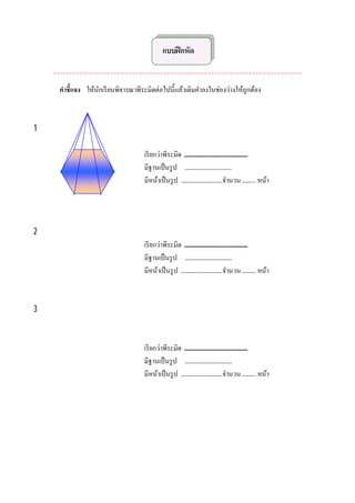 แบบฝึ กหัด

    *******************************************************************************
      คําชีแจง ให้นกเรี ยนพิจารณาพีระมิดต่อไปนีแล้วเติมคําลงในช่องว่างให้ถกต้อง
                   ั                                                      ู



1

                                เรี ยกว่าพีระมิด ..............................................
                                มีฐานเป็ นรู ป ..................................
                                มีหน้าเป็ นรู ป ..............................จํานวน .......... หน้า




2
                                เรี ยกว่าพีระมิด ..............................................
                                มีฐานเป็ นรู ป ..................................
                                มีหน้าเป็ นรู ป ..............................จํานวน .......... หน้า



3



                                เรี ยกว่าพีระมิด ..............................................
                                มีฐานเป็ นรู ป ..................................
                                มีหน้าเป็ นรู ป ..............................จํานวน .......... หน้า
 