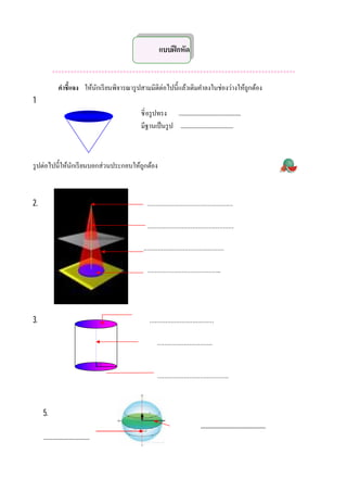 แบบฝึ กหัด

           *******************************************************************************
             คําชีแจง ให้นกเรี ยนพิจารณารู ปสามมิติต่อไปนีแล้วเติมคําลงในช่องว่างให้ถกต้อง
                          ั                                                          ู
1
                                          ชิ อรู ปทรง ..............................................
                                          มีฐานเป็ นรู ป .......................................



รู ปต่อไปนีให้นกเรี ยนบอกส่วนประกอบให้ถกต้อง
               ั                       ู



2.                                           …………………………………………

                                             …………………………………………

                                           ………………………………………

                                             …………………………………..




3.                                            ………………………………

                                                   ………………………….



                                                   ………………………………….



     5.
                                                                            ..........................................
     ..................................
 